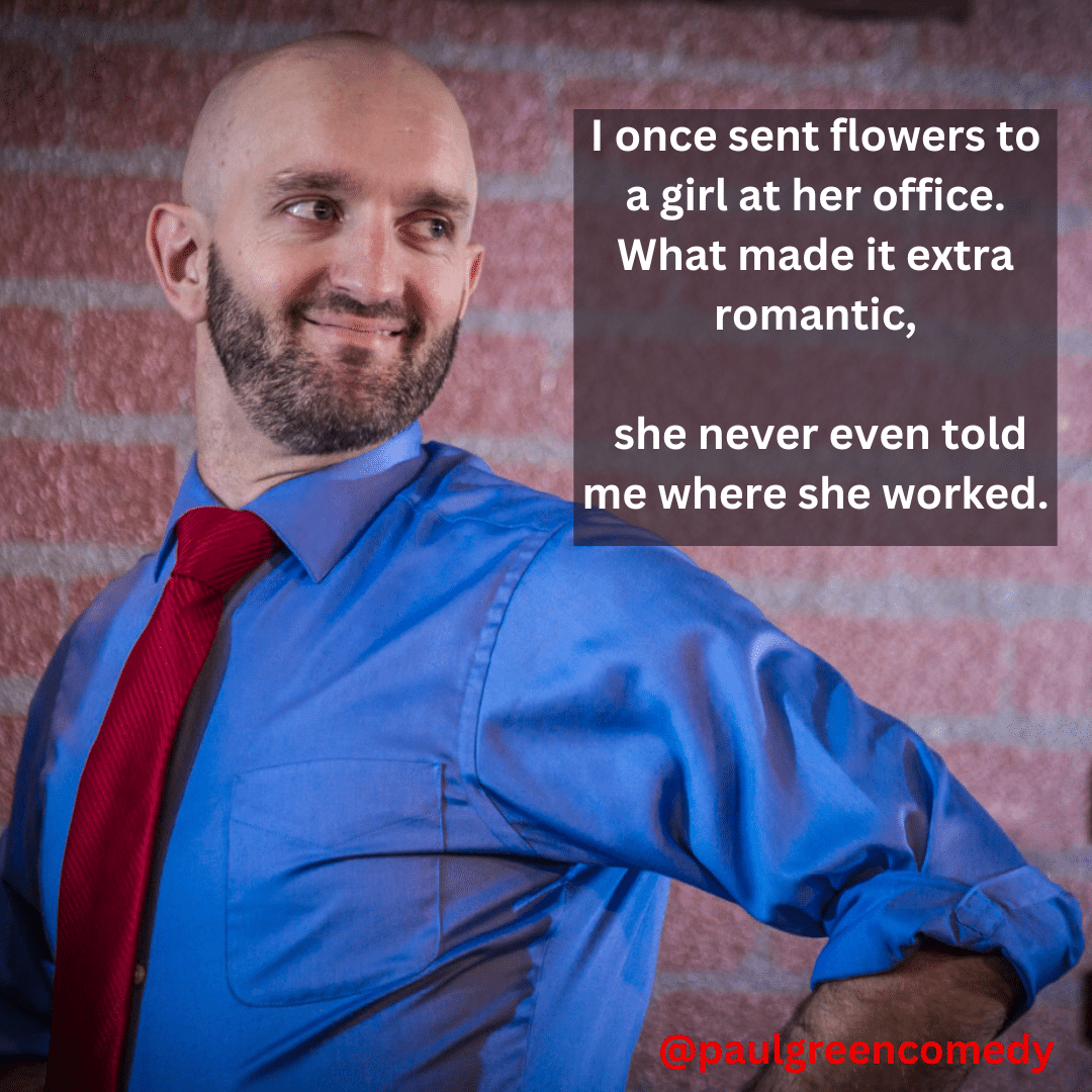 I once sent flowers to a girl at her office. What made it extra romantic, she never even told me where she worked. Paul Green Comedy