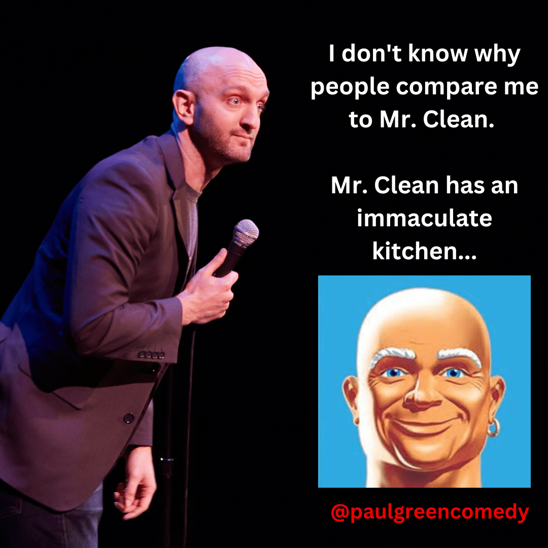 I don't know why people compare me to Mr.Clean. Mr.Clean has an immaculate kitchen... Paul Green Comedy